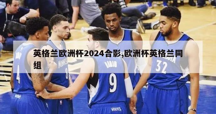 英格兰欧洲杯2024合影,欧洲杯英格兰同组