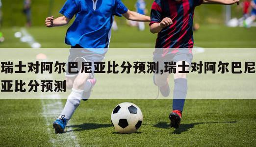 瑞士对阿尔巴尼亚比分预测,瑞士对阿尔巴尼亚比分预测