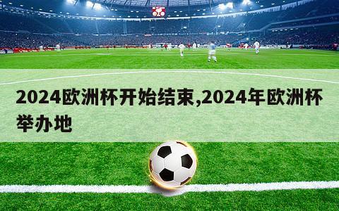 2024欧洲杯开始结束,2024年欧洲杯举办地